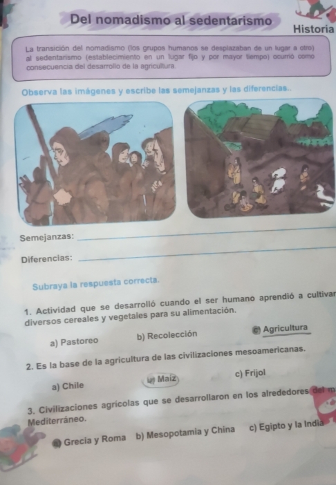 Del nomadismo al sedentarismo
Historia
La transición del nomadismo (los grupos humanos se desplazaban de un lugar a otro)
al sedentarismo (establecimiento en un lugar fijo y por mayor tiempo) ocurrió como
consecuencia del desarrollo de la agricultura.
Observa las imágenes y escribe las semejanzas y las diferencias..
_
Semejanzas:
_
Diferencias:
Subraya la respuesta correcta.
1. Actividad que se desarrolló cuando el ser humano aprendió a cultivar
diversos cereales y vegetales para su alimentación.
a) Pastoreo b) Recolección Agricultura
2. Es la base de la agricultura de las civilizaciones mesoamericanas.
a) Chile Maíz c) Frijol
3, Civilizaciones agrícolas que se desarrollaron en los alrededores del m
Mediterráneo.
Grecia y Roma b) Mesopotamia y China c) Egipto y la India