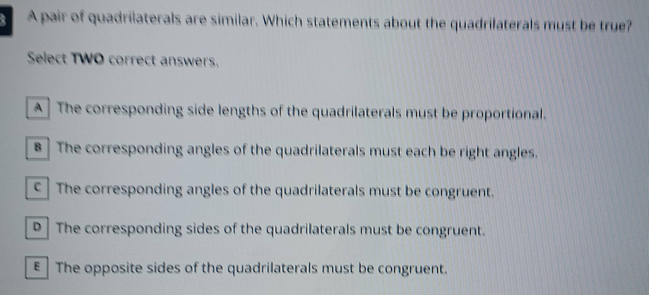 A pair of quadrilaterals are similar. Which statements about the quadrilaterals must be true?
Select TWO correct answers,
A ] The corresponding side lengths of the quadrilaterals must be proportional.
B ] The corresponding angles of the quadrilaterals must each be right angles.
c ] The corresponding angles of the quadrilaterals must be congruent.
D The corresponding sides of the quadrilaterals must be congruent.
€ The opposite sides of the quadrilaterals must be congruent.