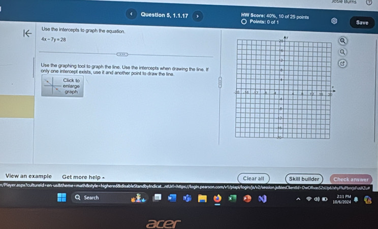 Josie Burns
< Question 5, 1.1.17 HW Score: 40%, 10 of 25 points
Points: 0 of 1 Save
 Use the intercepts to graph the equation.
4x-7y=28
Use the graphing tool to graph the line. Use the intercepts when drawing the line. If
only one intercept exists, use it and another point to draw the line.
Click to
enlarge
graph 
View an example Get more help - Clear all Skill builder Check answer
erPlayer.aspx?cultureld=en-us&theme=math&style=highered&disableStandbyIndicat...ntUrl=https://login.pearson.com/v1/piapi/login/js/v2/session.js&iesClientId=Dw0RvasS2sUp6.lxhyPluPbnrjsFusXZu#
Search 202