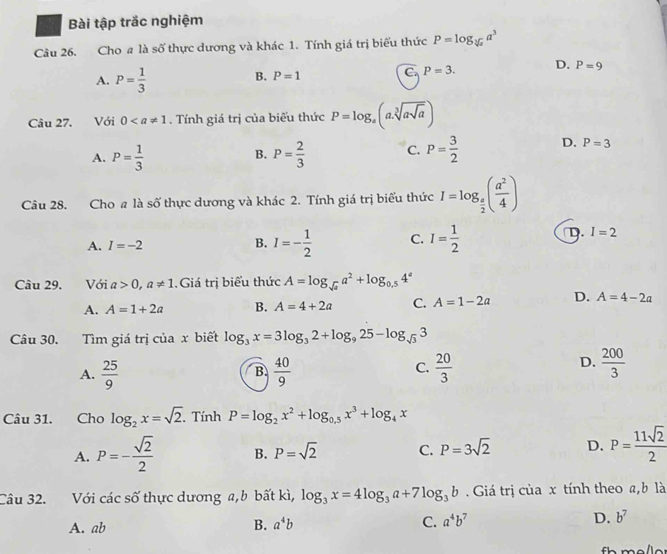 Bài tập trắc nghiệm
Câu 26. Cho a là số thực dương và khác 1. Tính giá trị biểu thức P=log _sqrt[3](a)a^3
D. P=9
A. P= 1/3 
B. P=1
C. P=3.
Câu 27. Với 0. Tính giá trị của biểu thức P=log _a(a.sqrt[3](asqrt a))
B.
A. P= 1/3  P= 2/3 
C. P= 3/2 
D. P=3
Câu 28. Cho a là số thực dương và khác 2. Tính giá trị biểu thức I=log _ a/2 ( a^2/4 )
C.
A. I=-2 B. I=- 1/2  I= 1/2 
D I=2
Câu 29. Với a>0,a!= 1 Giá trị biểu thức A=log _sqrt(a)a^2+log _0,54^a
D.
A. A=1+2a B. A=4+2a C. A=1-2a A=4-2a
Câu 30. Tìm giá trị của x biết log _3x=3log _32+log _925-log _sqrt(3)3
A.  25/9   40/9   20/3 
B
C.
D.  200/3 
Câu 31. Cho log _2x=sqrt(2).TinhP=log _2x^2+log _0.5x^3+log _4x
A. P=- sqrt(2)/2 
B. P=sqrt(2) C. P=3sqrt(2) D. P= 11sqrt(2)/2 
Câu 32. Với các số thực dương a, b bất kì, log _3x=4log _3a+7log _3b Giá trị của x tính theo a,b là
A. ab B. a^4b C. a^4b^7 D. b^7