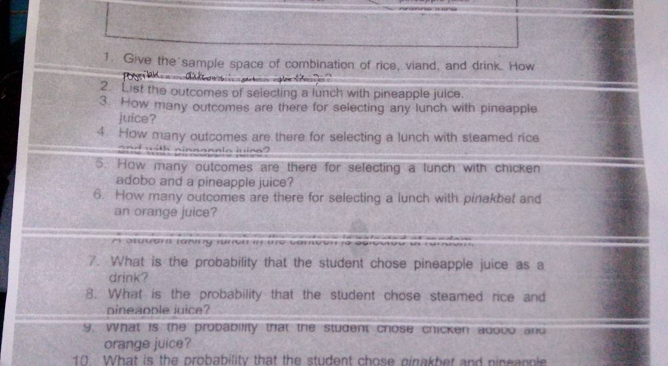 Give the sample space of combination of rice, viand, and drink. How 
2. List the outcomes of selecting a lunch with pineapple juice. 
3. How many outcomes are there for selecting any lunch with pineapple 
juice? 
4. How many outcomes are there for selecting a lunch with steamed rice 
w th n n n a n n l o ju i c o 
5. How many outcomes are there for selecting a lunch with chicken 
adobo and a pineapple juice? 
6. How many outcomes are there for selecting a lunch with pinakbet and 
an orange juice? 

7. What is the probability that the student chose pineapple juice as a 
drink? 
8. What is the probability that the student chose steamed rice and 
nineaoble juice? 
g, what is the probability that the student chose chicken adobo and 
orange juice? 
10. What is the probability that the student chose pinakbet and pineapple