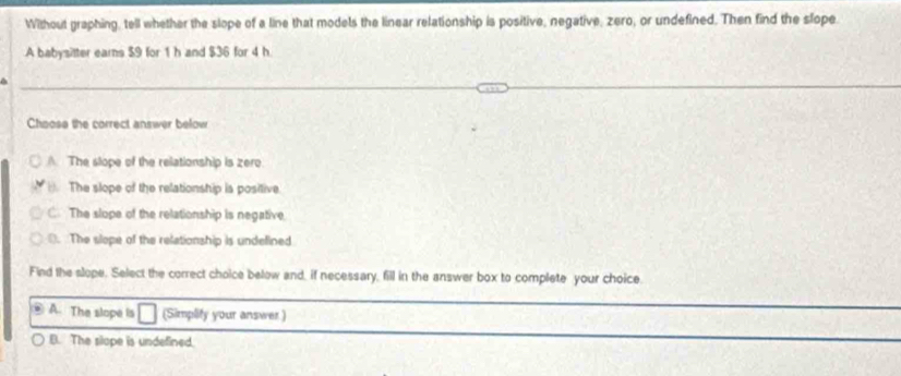 Without graphing, tell whether the slope of a line that models the linear relationship is positive, negative, zero, or undefined. Then find the slope
A babysitter ears $9 for 1 h and $36 for 4 h
4
Choose the correct answer below
A. The slope of the relationship is zero
The slope of the relationship is positive
C. The slope of the relationship is negative. The slope of the relationship is undelined
Find the slope. Select the correct choice below and, if necessary, fill in the answer box to complete your choice.
A. The slope is (Simplify your answer )
B. The slope is undefined.