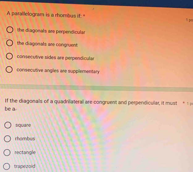 A parallelogram is a rhombus if: *
1 po
the diagonals are perpendicular
the diagonals are congruent
consecutive sides are perpendicular
consecutive angles are supplementary
If the diagonals of a quadrilateral are congruent and perpendicular, it must * 1 p
be a
square
rhombus
rectangle
trapezoid