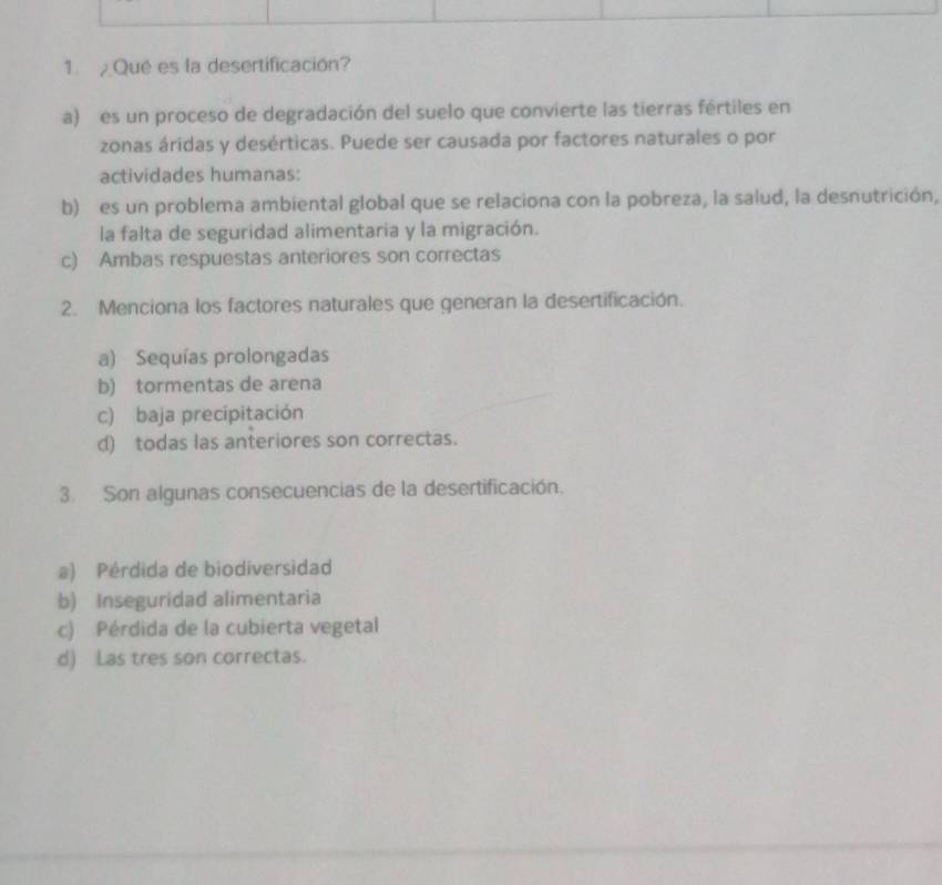 Qué es la desertificación?
a) es un proceso de degradación del suelo que convierte las tierras fértiles en
zonas áridas y desérticas. Puede ser causada por factores naturales o por
actividades humanas:
b) es un problema ambiental global que se relaciona con la pobreza, la salud, la desnutrición,
la falta de seguridad alimentaria y la migración.
c) Ambas respuestas anteriores son correctas
2. Menciona los factores naturales que generan la desertificación.
a) Sequías prolongadas
b) tormentas de arena
c) baja precipitación
d) todas las anteriores son correctas.
3. Son algunas consecuencias de la desertificación.
a) Pérdida de biodiversidad
b) Inseguridad alimentaria
c) Pérdida de la cubierta vegetal
d) Las tres son correctas.