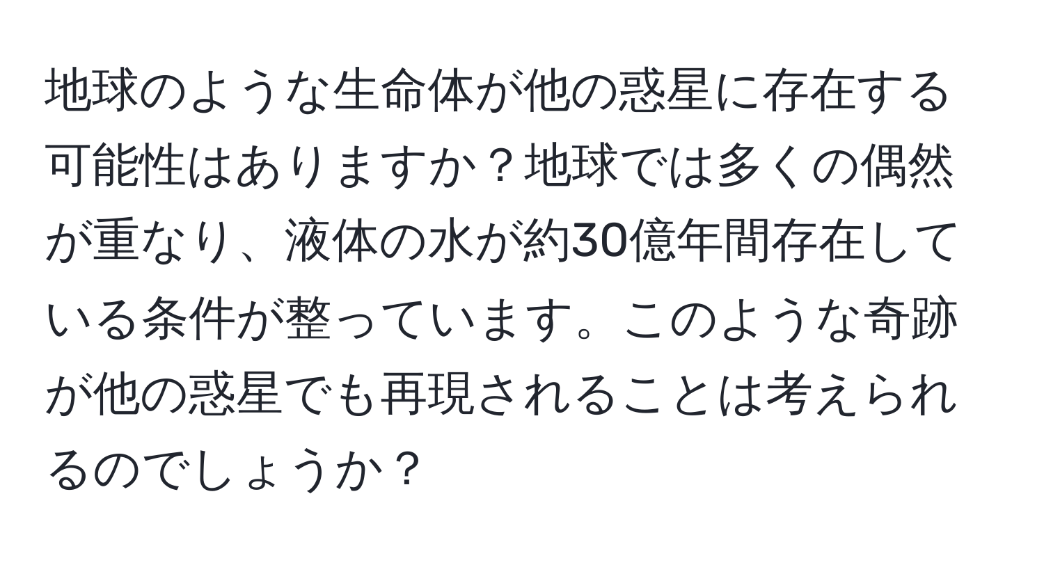 地球のような生命体が他の惑星に存在する可能性はありますか？地球では多くの偶然が重なり、液体の水が約30億年間存在している条件が整っています。このような奇跡が他の惑星でも再現されることは考えられるのでしょうか？