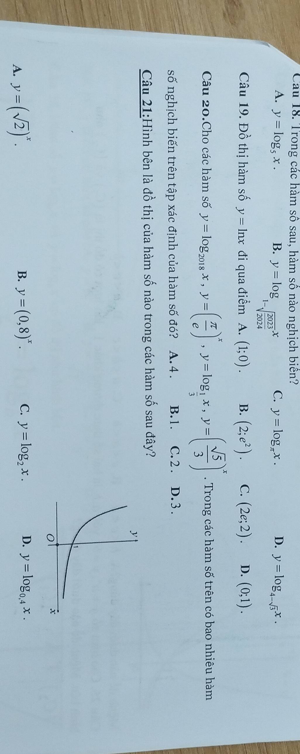 Cầu 18. Trong các hàm số sau, hàm số nào nghịch biên?
A. y=log _5x. B. y=log _1-sqrt(frac 2023)2024x
C. y=log _π x. D. y=log _4-sqrt(3)x. 
Câu 19. Đồ thị hàm số y=ln x đi qua điểm A. (1;0). B. (2;e^2). C. (2e;2). D. (0;1). 
Câu 20.Cho các hàm số y=log _2018x, y=( π /e )^x, y=log _ 1/3 x, y=( sqrt(5)/3 )^x. Trong các hàm số trên có bao nhiêu hàm
số nghịch biến trên tập xác định của hàm số đó? A. 4. B. 1. C. 2. D. 3.
Câu 21:Hình bên là đồ thị của hàm số nào trong các hàm số sau đây?
A. y=(sqrt(2))^x.
B. y=(0,8)^x. C. y=log _2x. D. y=log _0,4x.