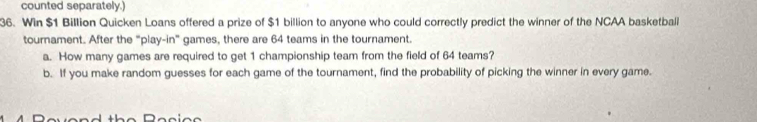 counted separately.) 
36. Win $1 Billion Quicken Loans offered a prize of $1 billion to anyone who could correctly predict the winner of the NCAA basketball 
tournament. After the “play-in" games, there are 64 teams in the tournament. 
a. How many games are required to get 1 championship team from the field of 64 teams? 
b. If you make random guesses for each game of the tournament, find the probability of picking the winner in every game. 
Do