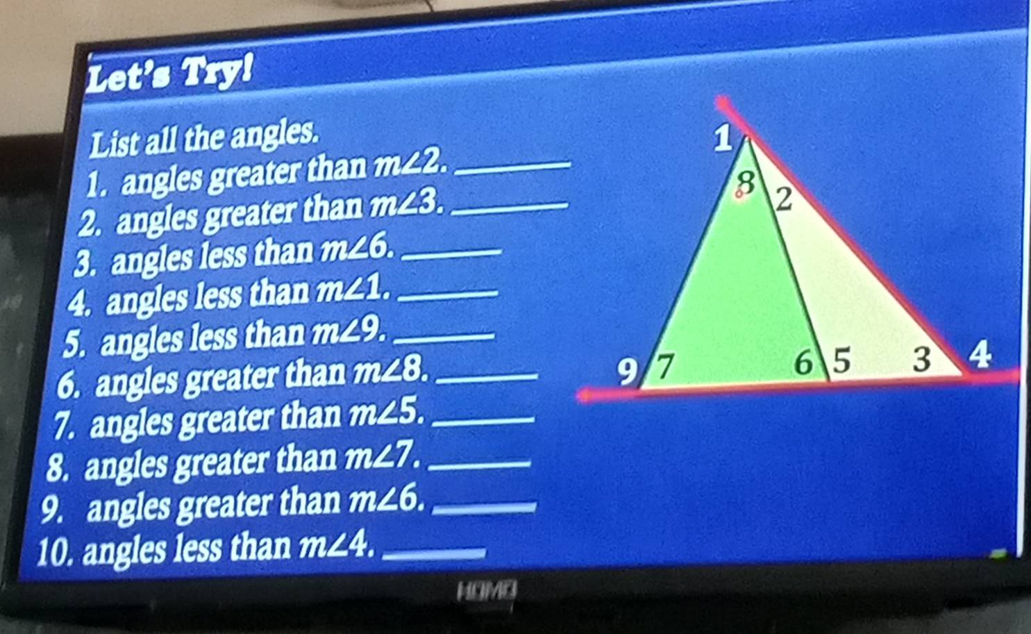 Let's Try! 
List all the angles. 
1. angles greater than m∠ 2. _ 
2. angles greater than m∠ 3 _ 
3. angles less than m∠ 6. _ 
4. angles less than m∠ 1. _ 
5. angles less than m∠ 9. _ 
6. angles greater than m∠ 8. _ 
7. angles greater than m∠ 5. _ 
8. angles greater than m∠ 7. _ 
9. angles greater than m∠ 6. _ 
10. angles less than m∠ 4. _ 
HOMO