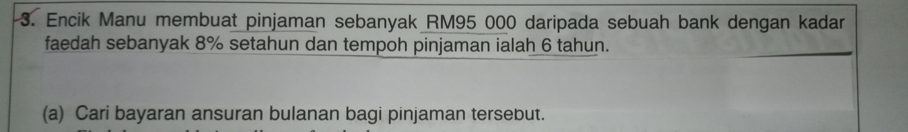 Encik Manu membuat pinjaman sebanyak RM95 000 daripada sebuah bank dengan kadar 
faedah sebanyak 8% setahun dan tempoh pinjaman ialah 6 tahun. 
(a) Cari bayaran ansuran bulanan bagi pinjaman tersebut.