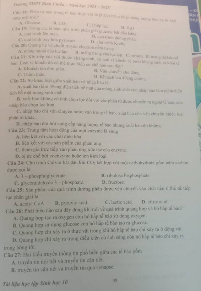 Trường THPT Bình Chiếu - Năm học 2024-2025
-ĐI
Câu 18: Phân từ nào trong tế bào thực vật là phân từ thu nhận năng lượng bức xạ từ ảnh
sáng mặt trời? VAN  H THưc
A. Glucose B. CO_2
C. Diệp lục. D. H_2O.
Câu 19: Trong các tế bào, quá trinh phần giải glucose bắt đầu băng
A. quá trinh lên men
B. quá trình đường phần
C. quá trinh oxy hóa pyruvate D. chu trinh Krebs
Câu 20: Quang hhat c và chuỗ i truyền electron nằm trong
A. màng ngoài của lục lạp. B. màng trong của lục lap. C. stroma D. mang thylakoid
Câu 21: Khi tiếp xúc với thuốc kháng sinh, có loài vì khuẩn sẽ bơm kháng sinh ra khỏi tế
bảo. Loài vi khuẩn đó có thể thực hiện cơ chế nào sau đây?
A. Khuếch tán đơn giản. B. Vận chuyển chủ động
C. Thẩm thầu.
D. Khuếch tán 49ang cường.
Câu 22: Sự khác biệt giữa xuất bào và nhập bào là
A. xuất bảo làm 49ang diện tích be^(frac 1)2 mật của màng sinh chất còn nhập bảo làm giám diện
tích bể mặt màng sinh chất.
B. xuất bào không có tính chọn lọc đổi với các phân từ được chuyến ra ngoài tế báo, còn
nhập bào chọn lọc hơn.
C. nhập bảo chỉ vận chuyển nước vào trong tế bào, xuất bào còn vận chuyến nhiều loại
phân tử khác.
D. nhập bảo đôi hồi cung cấp năng lượng tế bào nhưng xuất bào thì không.
Câu 23: Trung tâm hoạt động của một enzyme là vùng
A. liên kết với các chất điều hòa.
B. liên kết với các sản phẩm của phản ứng.
C. tham gia trực tiếp vào phân ứng xúc tác của enzyme.
D. bị ức chế bởi coenzyme hoặc ion kim loại.
Câu 24: Chu trình Calvin bắt đầu khi CO_2 kết hợp với một carbohydrate gồm năm carbon
được gọi là
A. 3 - phosphoglycerate B. ribulose bisphosphate
C. glyceraldehyde 3 - phosphate. D. fructose
Câu 25: Sản phẩm của quả trình đường phân được vận chuyển vào chất nền ti thể đề tiếp
tục phân giải là
A. acetyl CoA. B. pyruvic acid. C. lactic acid D. citric acid.
Câu 26: Phát biểu nào sau đây đũng khi nói về quả trình quang hợp và hô hập tế bào?
A. Quang hợp tạo ra oxygen còn hô hấp tế bào sử dụng oxygen.
B. Quang hợp sử dụng glucose còn hô hấp tế bào tạo ra glucose.
C. Quang hợp chỉ xảy ra ở thực vật trong khi hô hấp tế bão chỉ xây ra ở động vật.
D. Quang hợp chỉ xảy ra trong điều kiện có ánh sáng côn hô hấp tế bào chi xây ra
trong bóng tổi
Câu 27: Hai kiểu truyền thông tin phổ biến giữa các tế bào gồm
A. truyền tin nội tiết và truyền tin cận tiết.
B. truyền tin cận tiết và truyền tin qua synapse.
Tài liệu học tập Sinh học 10
49