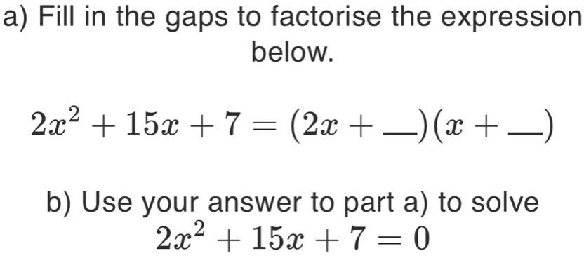 Fill in the gaps to factorise the expression 
below.
2x^2+15x+7=(2x+ _  | (x+ _ 
b) Use your answer to part a) to solve
2x^2+15x+7=0