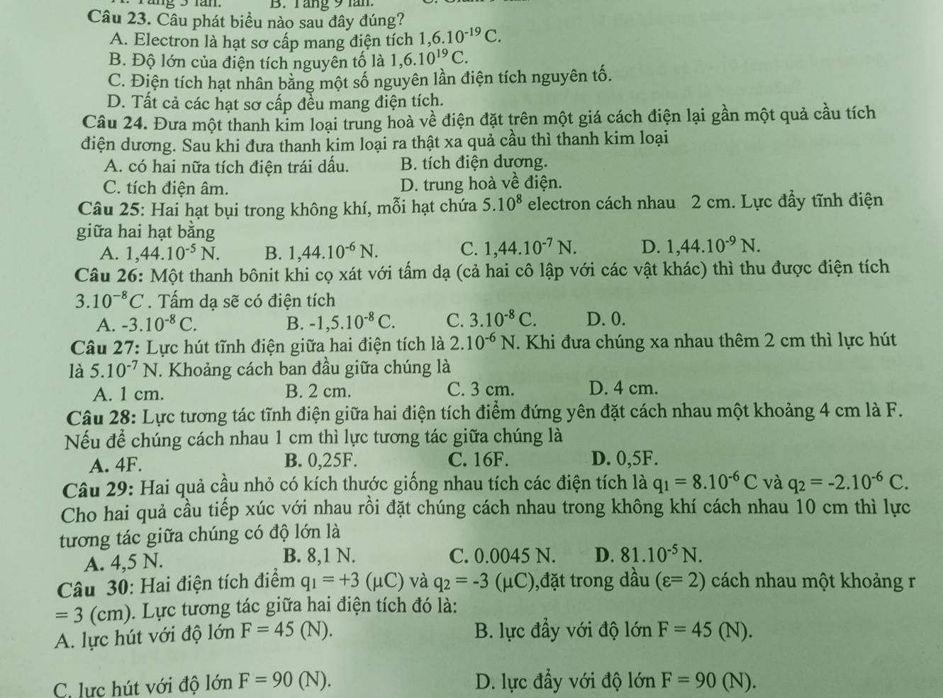 B. Tăng 9 lăn.
Câu 23. Câu phát biểu nào sau đây đúng?
A. Electron là hạt sơ cấp mang điện tích 1,6.10^(-19)C.
B. Độ lớn của điện tích nguyên tố là 1,6.10^(19)C.
C. Điện tích hạt nhân bằng một số nguyên lần điện tích nguyên tố.
D. Tất cả các hạt sơ cấp đều mang điện tích.
Câu 24. Đưa một thanh kim loại trung hoà về điện đặt trên một giá cách điện lại gần một quả cầu tích
điện dương. Sau khi đưa thanh kim loại ra thật xa quả cầu thì thanh kim loại
A. có hai nữa tích điện trái dấu. B. tích điện dương.
C. tích điện âm. D. trung hoà về điện.
Câu 25: Hai hạt bụi trong không khí, mỗi hạt chứa 5.10^8 electron cách nhau 2 cm. Lực đẩy tĩnh điện
giữa hai hạt bằng
A. 1,44.10^(-5)N. B. 1,44.10^(-6)N. C. 1,44.10^(-7)N. D. 1,44.10^(-9)N.
Câu 26: Một thanh bônit khi cọ xát với tấm dạ (cả hai cô lập với các vật khác) thì thu được điện tích
3.10^(-8)C. Tấm dạ sẽ có điện tích
A. -3.10^(-8)C. B. -1,5.10^(-8)C. C. 3.10^(-8)C. D. 0.
Câu 27: Lực hút tĩnh điện giữa hai điện tích là 2.10^(-6)N.. Khi đưa chúng xa nhau thêm 2 cm thì lực hút
là 5.10^(-7)N T. Khoảng cách ban đầu giữa chúng là
A. 1 cm. B. 2 cm. C. 3 cm. D. 4 cm.
Câu 28: Lực tương tác tĩnh điện giữa hai điện tích điểm đứng yên đặt cách nhau một khoảng 4 cm là F.
Nếu để chúng cách nhau 1 cm thì lực tương tác giữa chúng là
A. 4F. B. 0,25F. C. 16F. D. 0,5F.
Câu 29: Hai quả cầu nhỏ có kích thước giống nhau tích các điện tích là q_1=8.10^(-6)C và q_2=-2.10^(-6)C.
Cho hai quả cầu tiếp xúc với nhau rồi đặt chúng cách nhau trong không khí cách nhau 10 cm thì lực
tương tác giữa chúng có độ lớn là
A. 4,5 N. B. 8,1 N. C. 0.0045 N. D. 81.10^(-5)N.
Câu 30: Hai điện tích điểm q_1=+3(mu C) và q_2=-3(mu C) ),đặt trong dầu (varepsilon =2) cách nhau một khoảng r
=3(cm ). Lực tương tác giữa hai điện tích đó là:
A. lực hút với độ lớn F=45(N D. B. lực đầy với độ lớn F=45(N)
C. lực hút với độ lớn F=90(N). D. lực đầy với độ lớn F=90(N).