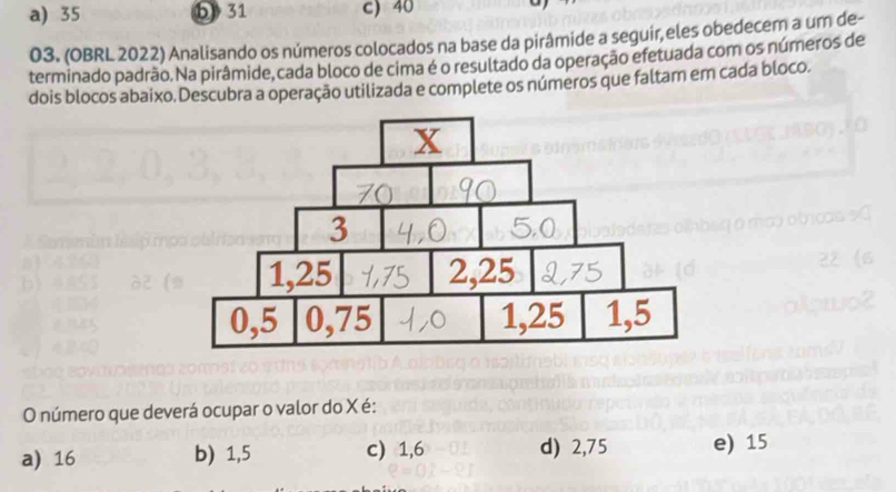 a) 35 b 31 c) 40
03. (OBRL 2022) Analisando os números colocados na base da pirâmide a seguir, eles obedecem a um de-
terminado padrão. Na pirâmide, cada bloco de cima é o resultado da operação efetuada com os números de
dois blocos abaixo. Descubra a operação utilizada e complete os números que faltam em cada bloco.
O número que deverá ocupar o valor do X é:
a) 16 b) 1,5 c) 1,6 d) 2,75 e) 15