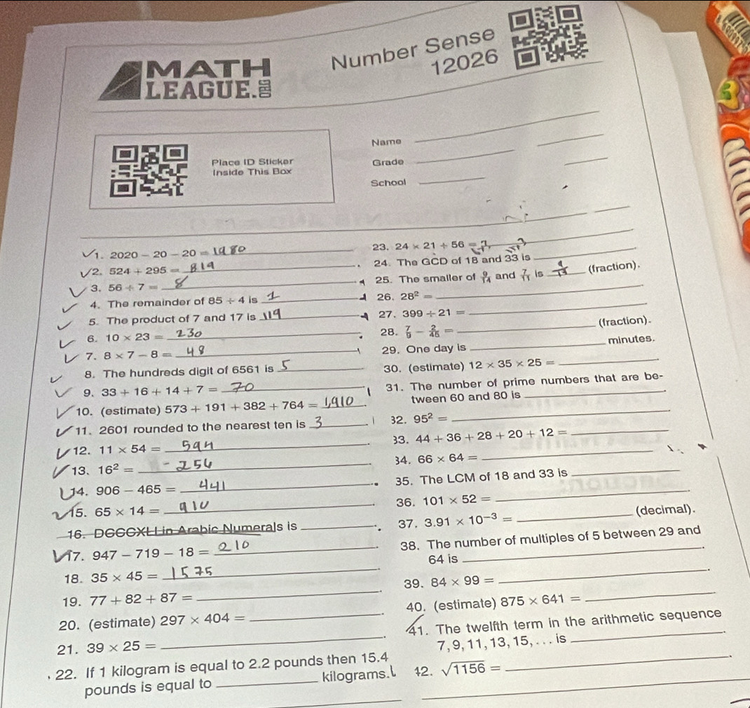 MATH Number Sense
12026
LEAGUE.
_
_
_
Name
Place ID Sticker Grade
_
Inside This Box
School
_
_
_
_
_
1. 2020-20-20= _23. 24* 21/ 56= _
_
/2. 524+295= 24. The GCD of 18 and 33 is
3. 56/ 7= __25. The smaller of  9/14  and  7/11  is _(fraction).
4. The remainder of 85/ 4 is _26. 28^2= _
5. The product of 7 and 17 is _27. 399/ 21=
_(fraction).
6. 10* 23= _28.  7/9 - 2/45 =
7. 8* 7-8= _29. One day is _minutes.
8. The hundreds digit of 6561 is _30. (estimate) 12* 35* 25=
_
9. 33+16+14+7=
_31. The number of prime numbers that are be-
10. (estimate) 573+191+382+764= _tween 60 and 80 is
_
_
11. 2601 rounded to the nearest ten is _1 32. 95^2=
_
33. 44+36+28+20+12=
12. 11* 54=
34.
13. 16^2= _ 66* 64= _
_
14. 906-465= _ 35. The LCM of 18 and 33 is
36.
15. 65* 14= _ 101* 52=
16. DGCCXLL in Arabic Numerals is _37. 3.91* 10^(-3)= _(decimal).
 
_
_38. The number of multiples of 5 between 29 and
17. 947-719-18=
18. 35* 45= _64 is_
19. 77+82+87= _39. 84* 99= _
20. (estimate) 297* 404= 40. (estimate) 875* 641=
21. 39* 25= __41. The twelfth term in the arithmetic sequence
22. If 1 kilogram is equal to 2.2 pounds then 15.4 7, 9, 11, 13, 15, . . . is
_
pounds is equal to _kilograms.l 42. sqrt(1156)=