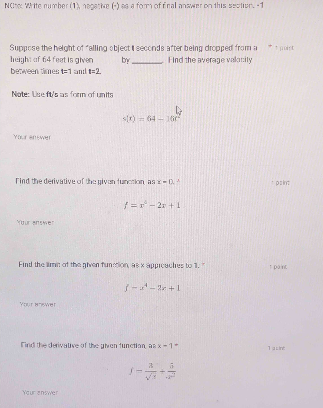 NOte: Write number (1), negative (-) as a form of final answer on this section. -1 
Suppose the height of falling object t seconds after being dropped from a 1 point 
height of 64 feet is given by_ . Find the average velocity 
between times t=1 and t=2. 
Note: Use ft/s as form of units
s(t)=64-16t^2
Your answer 
Find the derivative of the given function, as x=0. * 1 point
f=x^4-2x+1
Your answer 
Find the limit of the given function, as x approaches to 1. * 1 point
f=x^4-2x+1
Your answer 
Find the derivative of the given function, as x=1 * 1 point
f= 3/sqrt(x) + 5/x^2 
Your answer