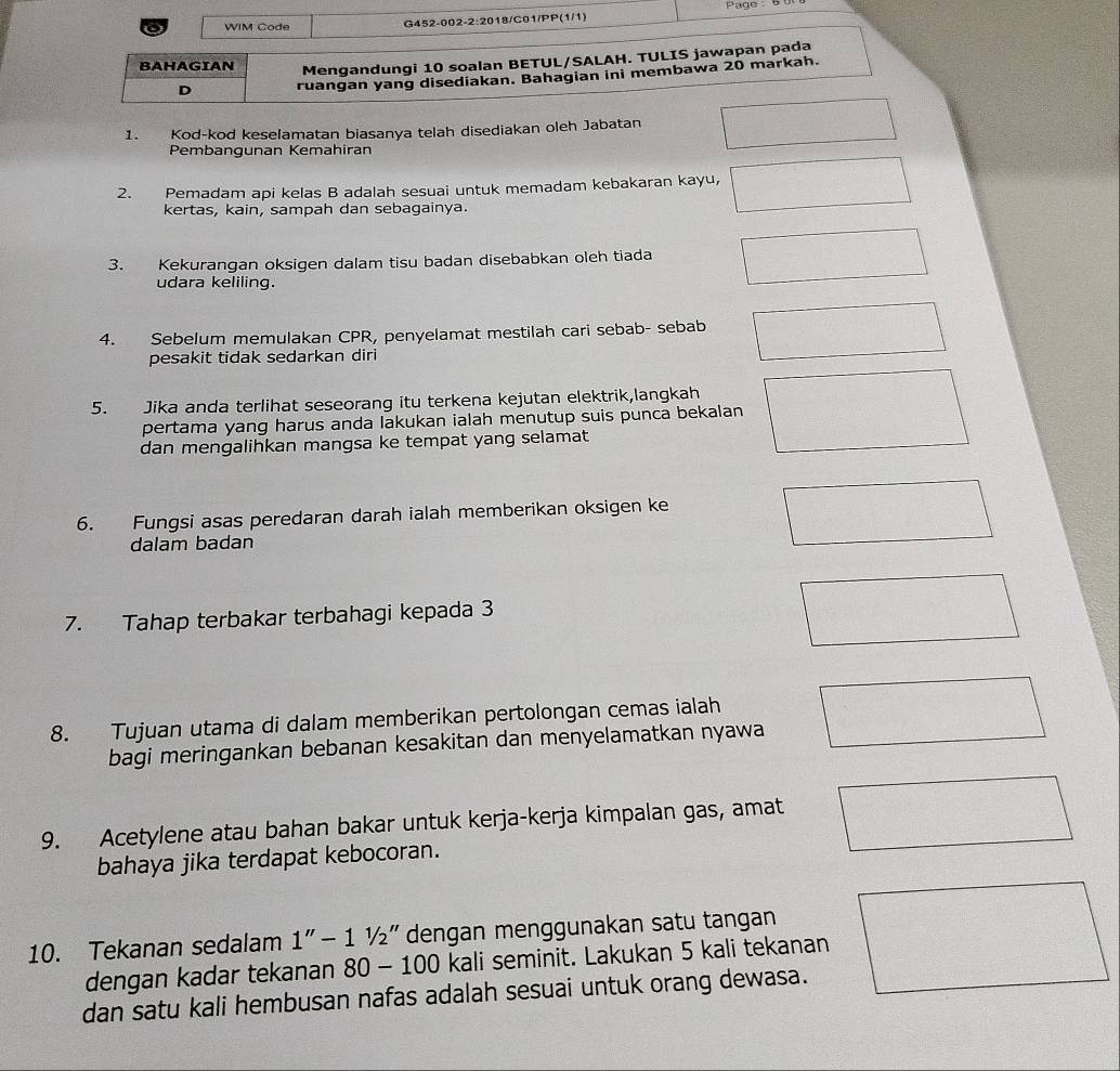 WIM Code G452-002-2:2018/C01/PP(1/1) 
BAHAGIAN Mengandungi 10 soalan BETUL/SALAH. TULIS jawapan pada 
D ruangan yang disediakan. Bahagian ini membawa 20 markah. 
1. Kod-kod keselamatan biasanya telah disediakan oleh Jabatan 
Pembangunan Kemahiran 
2. Pemadam api kelas B adalah sesuai untuk memadam kebakaran kayu, 
kertas, kain, sampah dan sebagainya. 
3. Kekurangan oksigen dalam tisu badan disebabkan oleh tiada 
udara keliling. 
4. Sebelum memulakan CPR, penyelamat mestilah cari sebab- sebab 
pesakit tidak sedarkan diri 
5. Jika anda terlihat seseorang itu terkena kejutan elektrik,langkah 
pertama yang harus anda lakukan ialah menutup suis punca bekalan 
dan mengalihkan mangsa ke tempat yang selamat 
6. Fungsi asas peredaran darah ialah memberikan oksigen ke 
dalam badan 
7. Tahap terbakar terbahagi kepada 3
8. Tujuan utama di dalam memberikan pertolongan cemas ialah 
bagi meringankan bebanan kesakitan dan menyelamatkan nyawa 
9. Acetylene atau bahan bakar untuk kerja-kerja kimpalan gas, amat 
bahaya jika terdapat kebocoran. 
10. Tekanan sedalam 1''-11/2'' dengan menggunakan satu tangan 
dengan kadar tekanan 80-100 kali seminit. Lakukan 5 kali tekanan 
dan satu kali hembusan nafas adalah sesuai untuk orang dewasa.