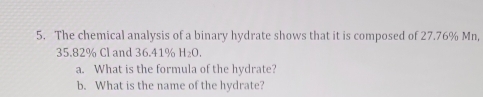 The chemical analysis of a binary hydrate shows that it is composed of 27.76% Mn,
35.82% Cl and 36.41% H_2O. 
a. What is the formula of the hydrate? 
b. What is the name of the hydrate?