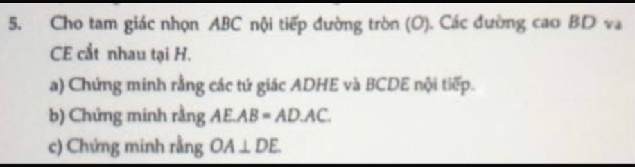 Cho tam giác nhọn ABC nội tiếp đường tròn (O). Các đường cao BD và 
CE cắt nhau tại H. 
a) Chứng minh rằng các tứ giác ADHE và BCDE nội tiếp. 
b) Chứng minh rằng AE.AB=AD.AC. 
c) Chứng minh rằng OA⊥ DE.