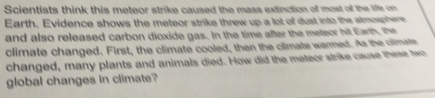 Scientists think this meteor strike caused the mass extinction of most of the life on 
Earth. Evidence shows the meteor strike threw up a lot of dust into the almosphere 
and also released carbon dioxide gas. In the time after the meteor hit Earth, the 
climate changed. First, the climate cooled, then the climate warmed. As the climate 
changed, many plants and animals died. How did the meteor strike cause these two 
global changes in climate?