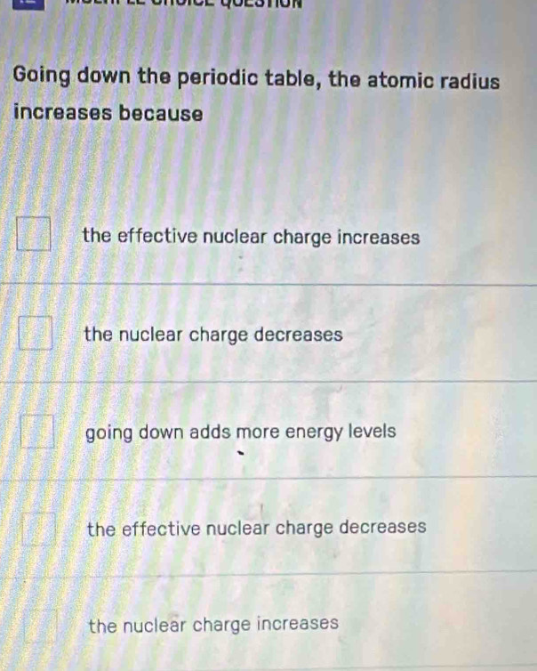 Going down the periodic table, the atomic radius
increases because
the effective nuclear charge increases
the nuclear charge decreases
going down adds more energy levels
the effective nuclear charge decreases
the nuclear charge increases