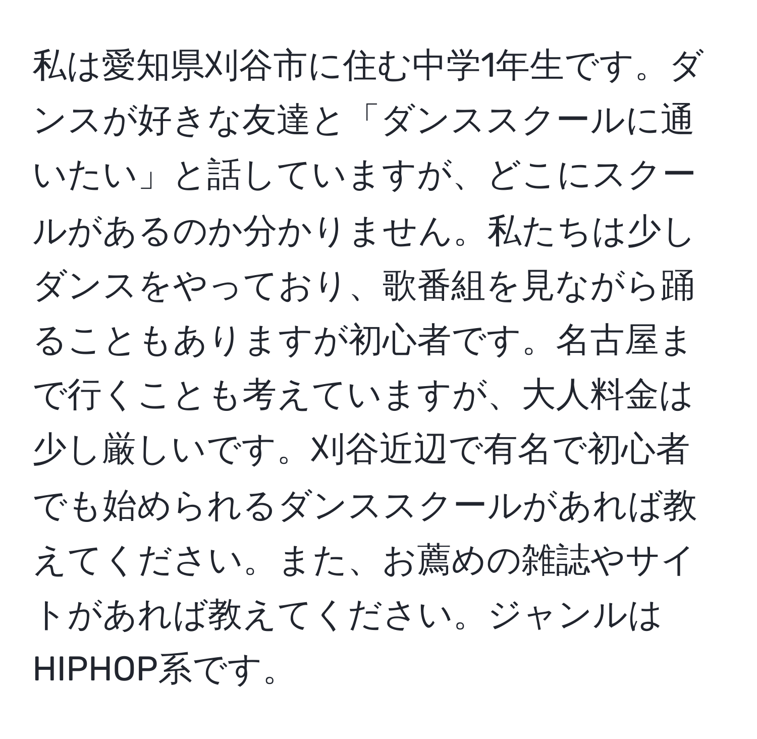 私は愛知県刈谷市に住む中学1年生です。ダンスが好きな友達と「ダンススクールに通いたい」と話していますが、どこにスクールがあるのか分かりません。私たちは少しダンスをやっており、歌番組を見ながら踊ることもありますが初心者です。名古屋まで行くことも考えていますが、大人料金は少し厳しいです。刈谷近辺で有名で初心者でも始められるダンススクールがあれば教えてください。また、お薦めの雑誌やサイトがあれば教えてください。ジャンルはHIPHOP系です。