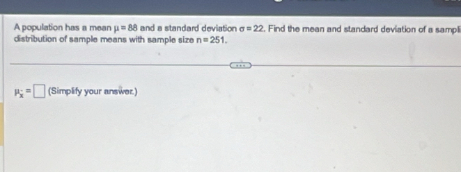 A population has a mean mu =88 and a standard deviation sigma =22. Find the mean and standard deviation of a sampli 
distribution of sample means with sample size n=251.
mu _x=□ (Simplify your answer.)