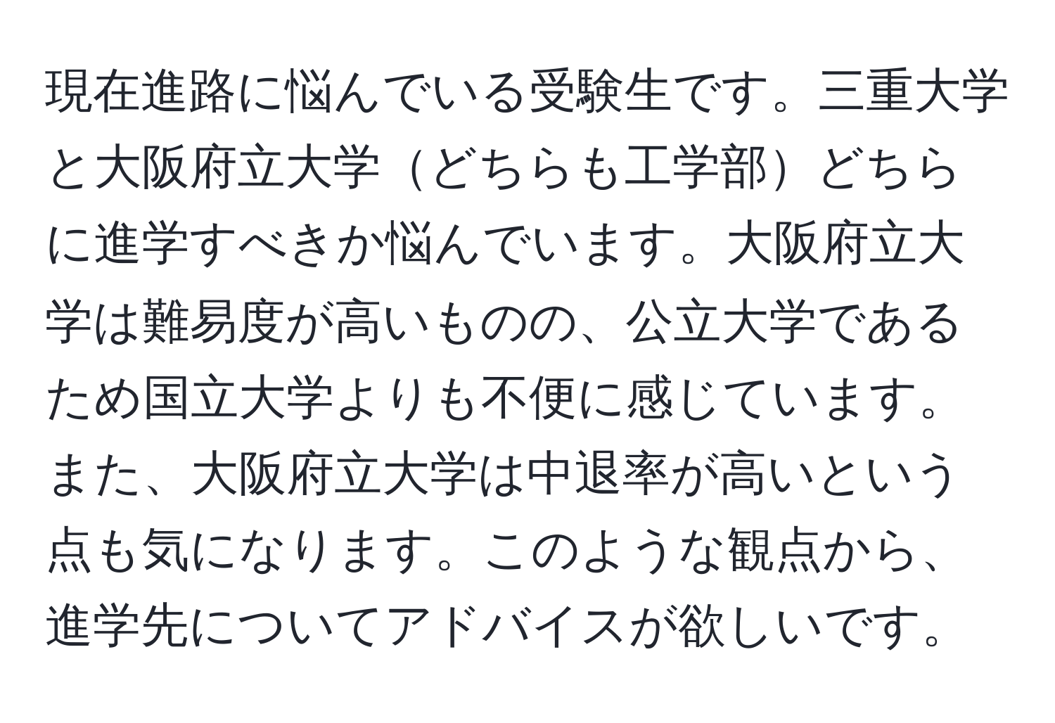 現在進路に悩んでいる受験生です。三重大学と大阪府立大学どちらも工学部どちらに進学すべきか悩んでいます。大阪府立大学は難易度が高いものの、公立大学であるため国立大学よりも不便に感じています。また、大阪府立大学は中退率が高いという点も気になります。このような観点から、進学先についてアドバイスが欲しいです。