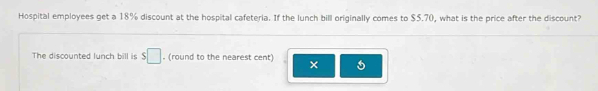 Hospital employees get a 18% discount at the hospital cafeteria. If the lunch bill originally comes to $5.70, what is the price after the discount? 
The discounted lunch bill is $□. (round to the nearest cent) × 5