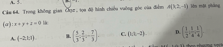 A. 5 .
Câu 64. Trong không gian Oxyz , tọa độ hình chiếu vuông góc của điểm A(3;2;-1) lên mặt phẳng
(α): x+y+z=0 là:
A. (-2;1;1).
B. ( 5/3 ; 2/3 ;- 7/3 ). C. (1;1;-2). D. ( 1/2 ; 1/4 ; 1/4 ).
1· 0· 3) theo phương vect