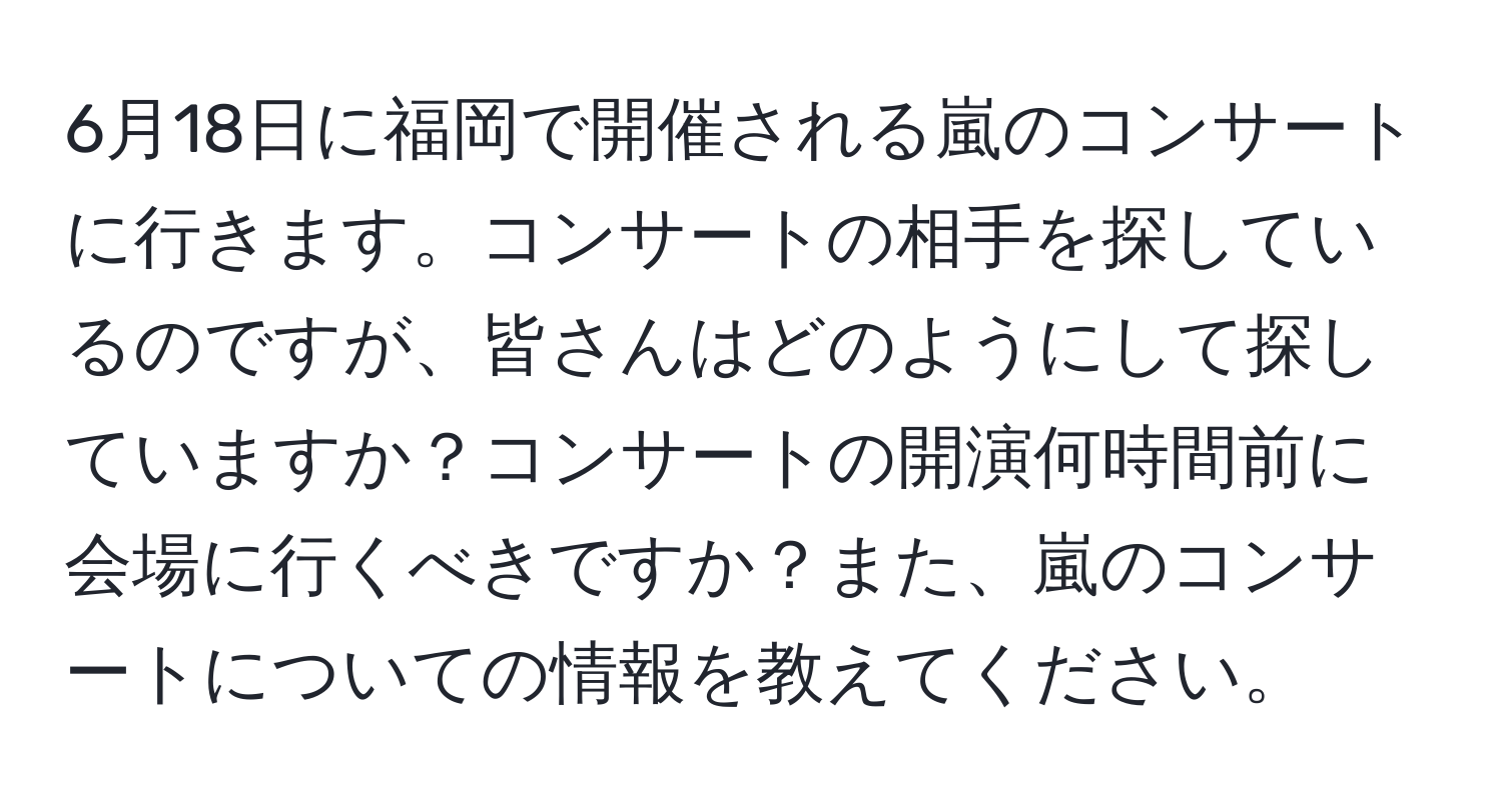 6月18日に福岡で開催される嵐のコンサートに行きます。コンサートの相手を探しているのですが、皆さんはどのようにして探していますか？コンサートの開演何時間前に会場に行くべきですか？また、嵐のコンサートについての情報を教えてください。