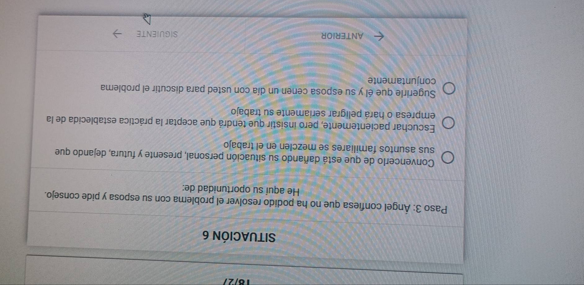 10/2 
SITUACIÓN 6 
Paso 3: Ángel confiesa que no ha podido resolver el problema con su esposa y pide consejo. 
He aquí su oportunidad de: 
Convencerlo de que está dañando su situación personal, presente y futura, dejando que 
sus asuntos familiares se mezclen en el trabajo 
Escuchar pacientemente, pero insistir que tendrá que aceptar la práctica establecida de la 
empresa o hará peligrar seriamente su trabajo 
Sugerirle que él y su esposa cenen un día con usted para discutir el problema 
conjuntamente 
ANT ERI OR SIGUIENTE