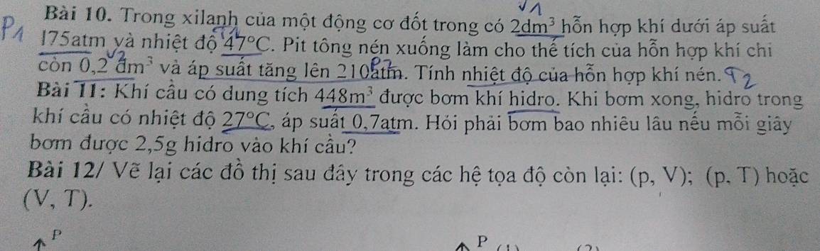 Trong xilanh của một động cơ đốt trong có _ 2dm^3 hỗn hợp khí dưới áp suất
175atm yà nhiệt độ 47°C. Pit tông nén xuống làm cho thế tích của hỗn hợp khí chi 
con0, 2dm^3 và áp suất tăng lên 210atm. Tính nhiệt độ của hỗn hợp khí nén. 
Bài 11: Khí cầu có dung tích 448m^3 được bơm khí hidro. Khi bơm xong, hidro trong 
khí cầu có nhiệt độ 27°C 2, áp suất 0,7atm. Hỏi phải bơm bao nhiêu lâu nếu mỗi giây 
bơm được 2,5g hidro vào khí cầu? 
Bài 12/ Vẽ lại các đồ thị sau đây trong các hệ tọa độ còn lại: (p,V); (p,T) hoặc
(V,T).
P
P