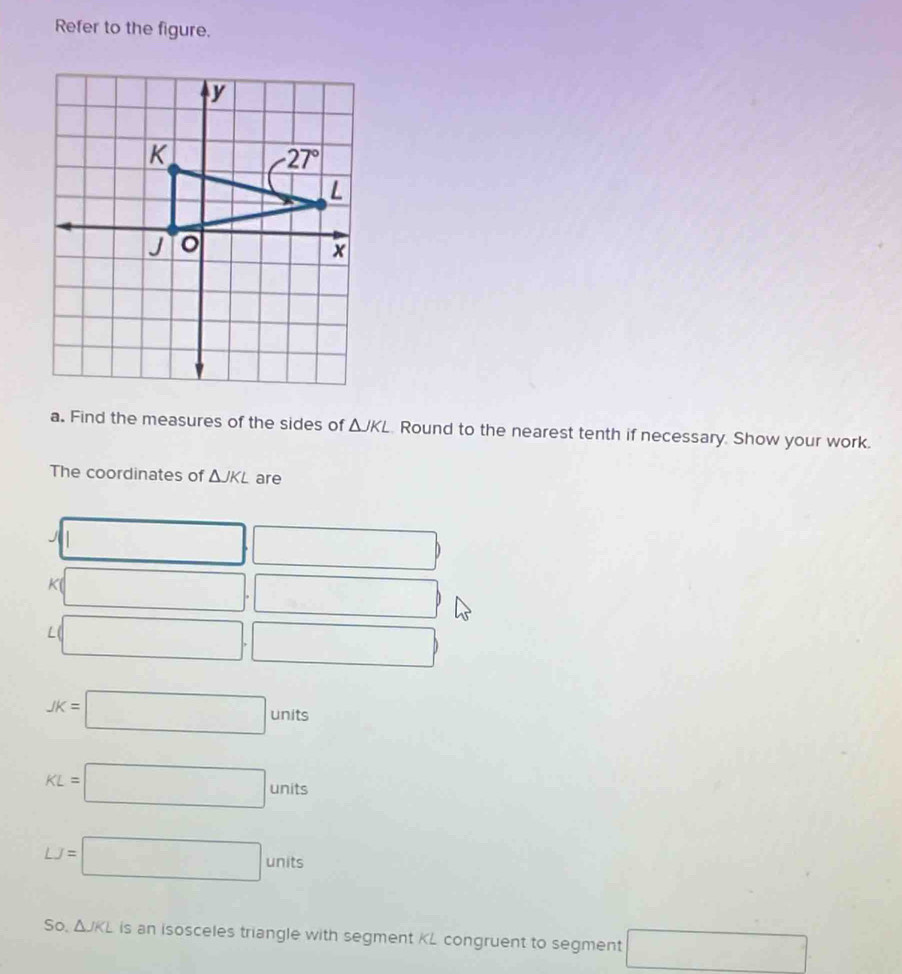 Refer to the figure.
a. Find the measures of the sides of △ JKL Round to the nearest tenth if necessary. Show your work.
The coordinates of △ JKL are
J x_□ 
□
K □ . .□
L □ .□
JK=□ units
KL=□ units
LJ=□ units
So, △ JKL is an isosceles triangle with segment KL congruent to segment □