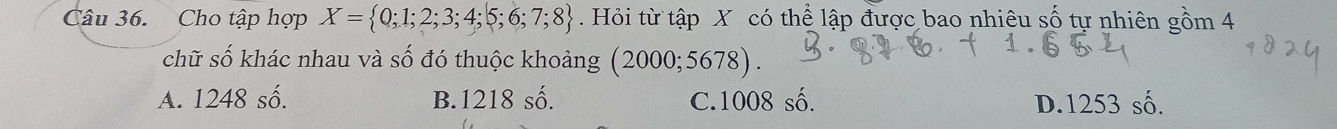 Cho tập hợp X= 0;1;2;3;4;5;6;7;8 Hỏi từ tập X có thể lập được bao nhiêu số tự nhiên gồm 4
chữ số khác nhau và số đó thuộc khoảng (2000;5678).
A. 1248 số. B. 1218 số. C. 1008 số. D. 1253 số.