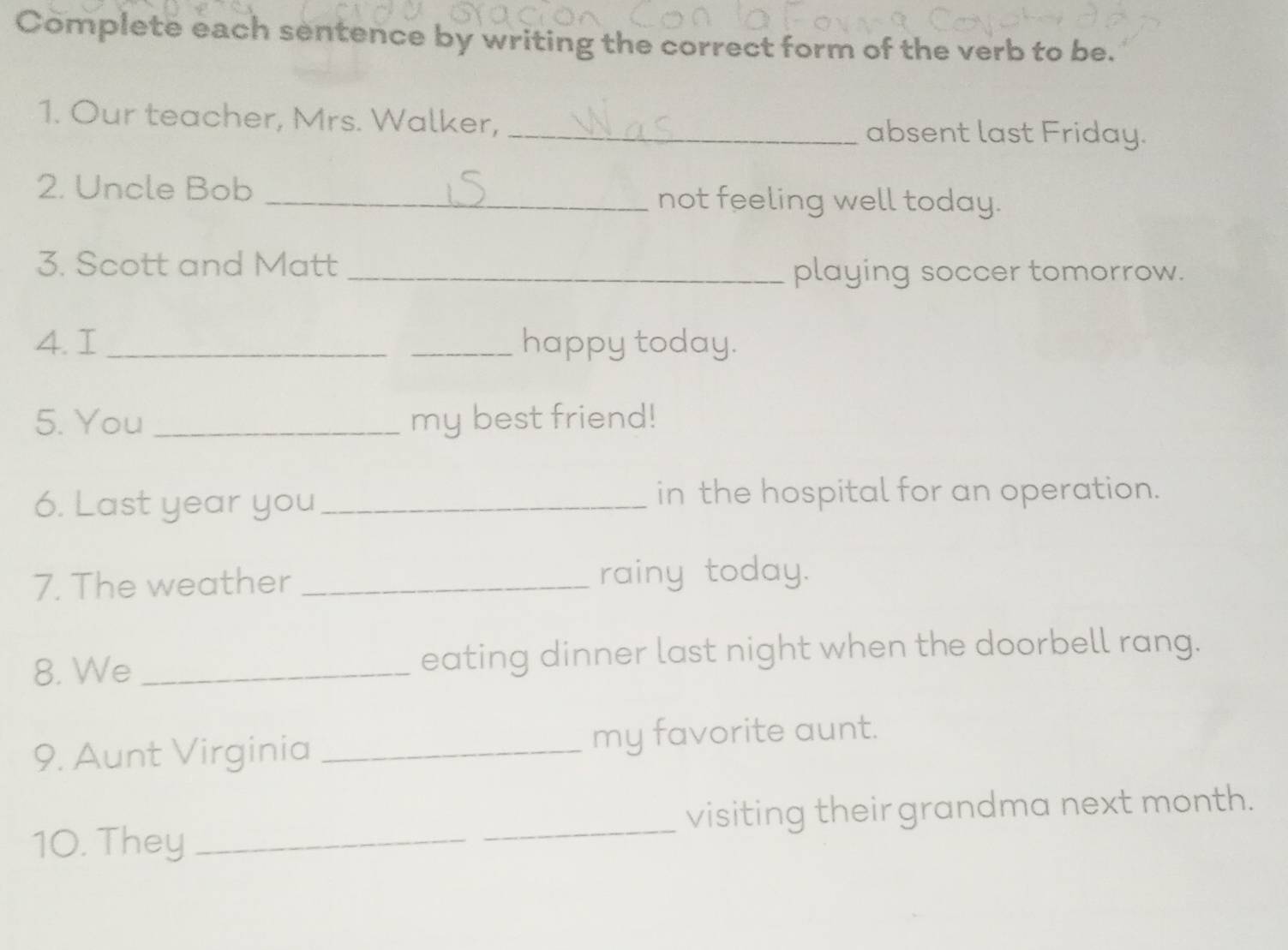 Complete each sentence by writing the correct form of the verb to be. 
1. Our teacher, Mrs. Walker, _absent last Friday. 
2. Uncle Bob _not feeling well today. 
3. Scott and Matt 
_playing soccer tomorrow. 
4. I __happy today. 
5. You _my best friend! 
6. Last year you _in the hospital for an operation. 
7. The weather _rainy today. 
8. We _eating dinner last night when the doorbell rang. 
9. Aunt Virginia _my favorite aunt. 
10. They __visiting their grandma next month.