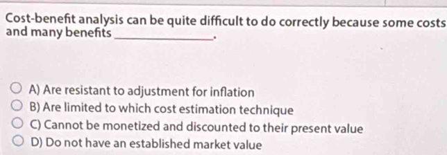 Cost-benefit analysis can be quite difficult to do correctly because some costs
and many benefits
_.
A) Are resistant to adjustment for inflation
B) Are limited to which cost estimation technique
C) Cannot be monetized and discounted to their present value
D) Do not have an established market value