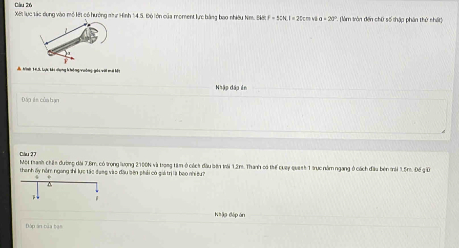 Xết lực tác dụng vào mỏ lết có hướng như Hình 14.5. Độ lớn của moment lực bằng bao nhiêu Nm. Biết F=50N, I=20cm và a=20° làm tròn đến chữ số thập phân thứ nhất) 
A Hình 14.5. Lực tác dụng không vuông góc với mỏ lết 
Nhập đáp án 
Đáp án của bạn 
Câu 27
Một thanh chân đường dài 7,8m, có trọng lượng 2100N và trọng tâm ở cách đầu bên trái 1,2m. Thanh có thế quay quanh 1 trục nằm ngang ở cách đầu bên trái 1,5m. Đế giữ 
thanh ấy nằm ngang thì lực tác dụng vào đầu bên phải có giá trị là bao nhiêu? 
Nhập đáp án 
Đáp án của bạn