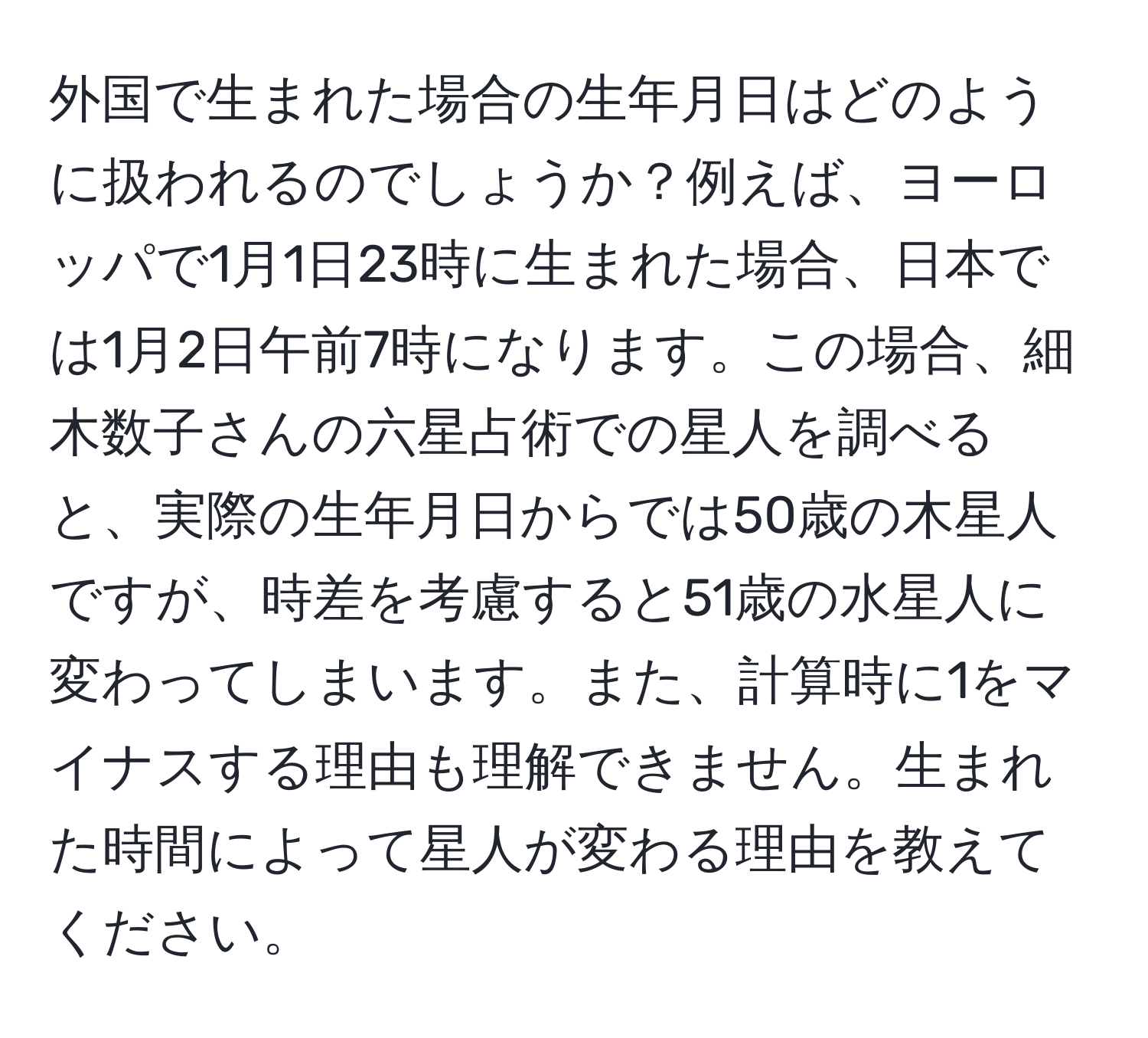 外国で生まれた場合の生年月日はどのように扱われるのでしょうか？例えば、ヨーロッパで1月1日23時に生まれた場合、日本では1月2日午前7時になります。この場合、細木数子さんの六星占術での星人を調べると、実際の生年月日からでは50歳の木星人ですが、時差を考慮すると51歳の水星人に変わってしまいます。また、計算時に1をマイナスする理由も理解できません。生まれた時間によって星人が変わる理由を教えてください。