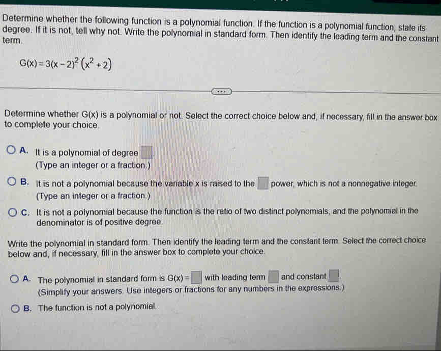 Determine whether the following function is a polynomial function. If the function is a polynomial function, state its
degree. If it is not, tell why not. Write the polynomial in standard form. Then identify the leading term and the constant
term.
G(x)=3(x-2)^2(x^2+2)
Determine whether G(x) is a polynomial or not. Select the correct choice below and, if necessary, fill in the answer box
to complete your choice.
A. It is a polynomial of degree □. 
(Type an integer or a fraction)
B. It is not a polynomial because the variable x is raised to the □ power, which is not a nonnegative integer.
(Type an integer or a fraction.)
C. It is not a polynomial because the function is the ratio of two distinct polynomials, and the polynomial in the
denominator is of positive degree.
Write the polynomial in standard form. Then identify the leading term and the constant term. Select the correct choice
below and, if necessary, fill in the answer box to complete your choice.
A. The polynomial in standard form is G(x)=□ with leading term □ and constant°
(Simplify your answers. Use integers or fractions for any numbers in the expressions.)
B. The function is not a polynomial.