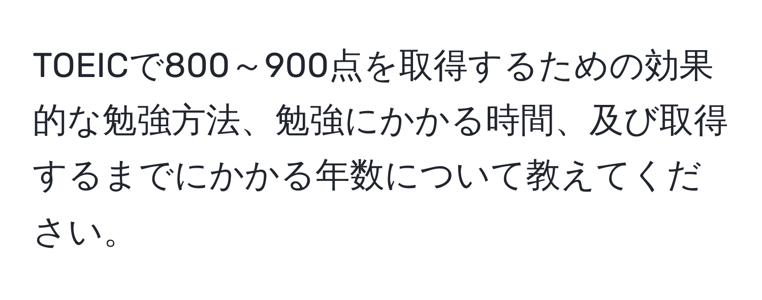 TOEICで800～900点を取得するための効果的な勉強方法、勉強にかかる時間、及び取得するまでにかかる年数について教えてください。