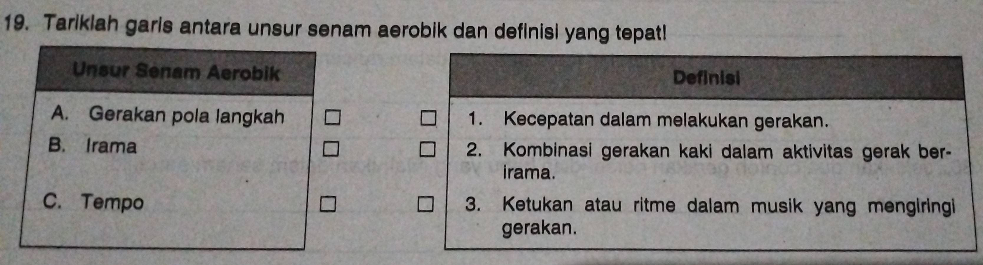 Tarikiah garis antara unsur senam aerobik dan definisi yang tepat!
Unsur Senam Aerobik
Definisi
A. Gerakan pola langkah 1. Kecepatan dalam melakukan gerakan.
B. Irama 2. Kombinasi gerakan kaki dalam aktivitas gerak ber-
irama.
C. Tempo 3. Ketukan atau ritme dalam musik yang mengiringi
gerakan.