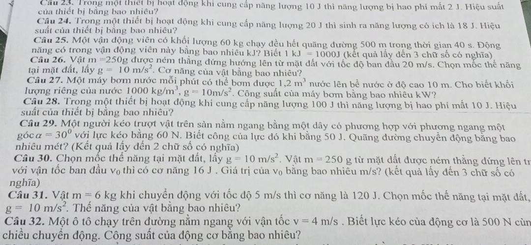 Trong một thiết bị hoạt động khi cung cấp năng lượng 10 J thì năng lượng bị hao phí mất 2 J. Hiệu suất
của thiết bị bằng bao nhiêu?
Câu 24. Trọng một thiết bị hoạt động khi cung cấp năng lượng 20 J thì sinh ra năng lượng có ích là 18 J. Hiệu
suất của thiết bị bằng bao nhiêu?
Câu 25. Một vận động viên có khối lượng 60 kg chạy đều hết quãng đường 500 m trong thời gian 40 s. Động
năng có trong vận động viên này bằng bao nhiều kJ? Biết 1kJ=1000J (kết quả lấy đến 3 chữ số có nghĩa)
Câu 26. Vật m=250g g được ném thẳng đứng hướng lên từ mặt dất với tốc độ ban đầu 20 m/s. Chọn mốc thể năng
tại mặt đất, lầy g=10m/s^2 Cơ năng của vật bằng bao nhiêu?
Câu 27. Một máy bơm nước mỗi phút có thể bơm được 1,2m^3 nước lên bề nước ở độ cao 10 m. Cho biết khối
lượng riêng của nước 1000kg/m^3,g=10m/s^2. Công suất của máy bơm bằng bao nhiêu kW?
Câu 28. Trong một thiết bị hoạt động khi cung cấp năng lượng 100 J thì năng lượng bị hao phí mất 10 J. Hiệu
suất của thiết bị bằng bao nhiêu?
Câu 29. Một người kéo trượt vật trên sản nằm ngang bằng một dây có phương hợp với phương ngang một
góc alpha =30° với lực kéo bằng 60 N. Biết công của lực đó khi bằng 50 J. Quãng dường chuyền động bằng bao
nhiêu mét? (Kết quả lấy đến 2 chữ số có nghĩa)
Câu 30. Chọn mốc thế năng tại mặt đất, lấy g=10m/s^2 Vật m=250g từ mặt dất được ném thằng dứng lên tr
với vận tốc ban đầu v₀ thì có cơ năng 16 J . Giá trị của v₀ bằng bao nhiêu m/s? (kết quả lấy đến 3 chữ số có
nghĩa)
Câu 31. Vật m=6kg khi chuyển động với tốc độ 5 m/s thì cơ năng là 120 J. Chọn mốc thế năng tại mặt đất,
g=10m/s^2. Thế năng của vật bằng bao nhiêu?
Câu 32. Một ô tô chạy trên đường nằm ngang với vận tốc v=4m/s. Biết lực kéo của động cơ là 500 N cùn
chiều chuyền động. Công suất của động cơ bằng bao nhiêu?