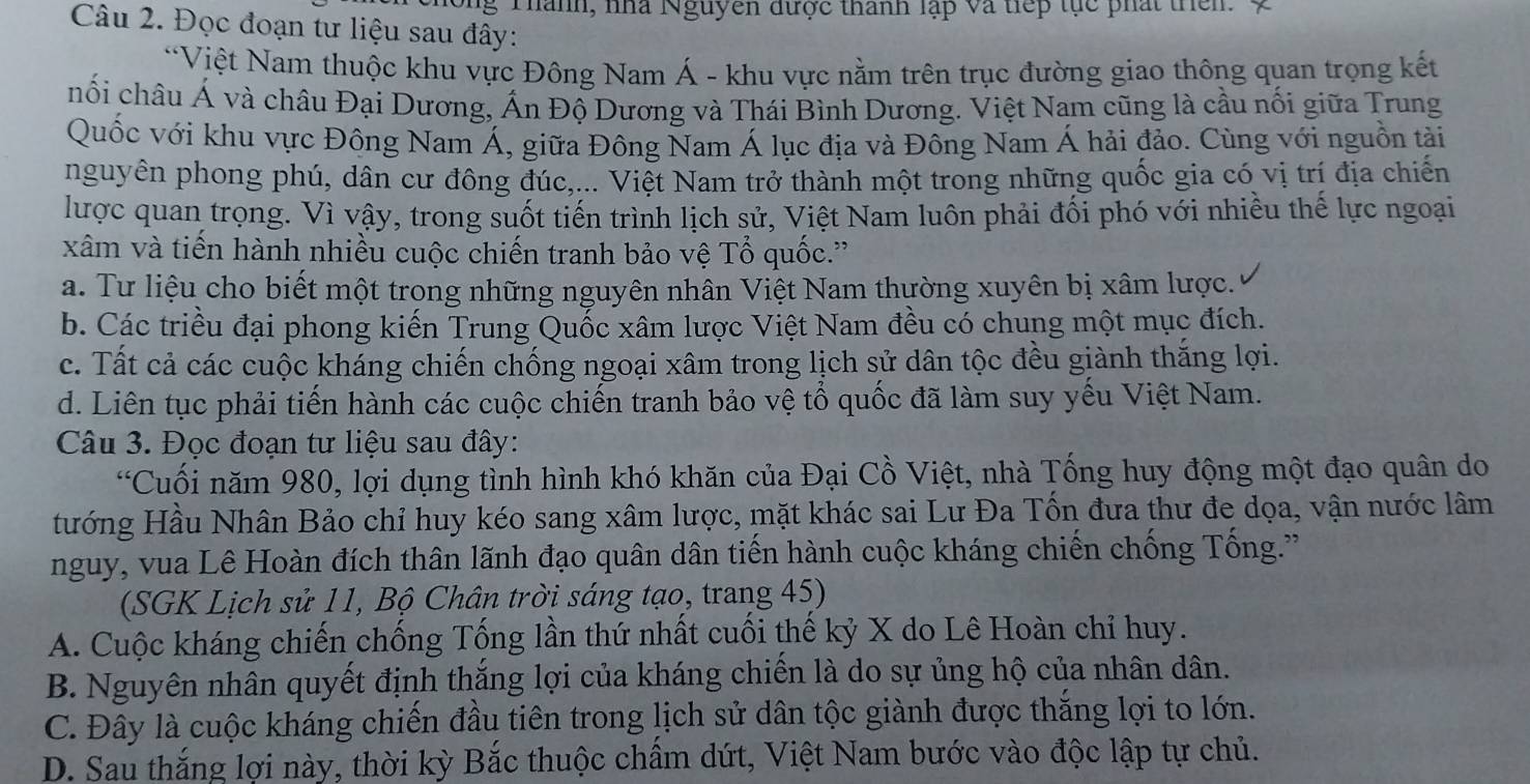 Ông Thành, nhà Nguyen được thành lập và tiếp tục phát thên. X
Câu 2. Đọc đoạn tư liệu sau đây:
*Việt Nam thuộc khu vực Đông Nam Á - khu vực nằm trên trục đường giao thông quan trọng kết
hối châu Á và châu Đại Dương, Ấn Độ Dương và Thái Bình Dương. Việt Nam cũng là cầu nối giữa Trung
Quốc với khu vực Đông Nam Á, giữa Đông Nam Á lục địa và Đông Nam Á hải đảo. Cùng với nguồn tải
nguyên phong phú, dân cư đông đúc,... Việt Nam trở thành một trong những quốc gia có vị trí địa chiến
lược quan trọng. Vì vậy, trong suốt tiến trình lịch sử, Việt Nam luôn phải đối phó với nhiều thế lực ngoại
xâm và tiến hành nhiều cuộc chiến tranh bảo vệ Tổ quốc.''
a. Tư liệu cho biết một trong những nguyên nhân Việt Nam thường xuyên bị xâm lược.
b. Các triều đại phong kiến Trung Quốc xâm lược Việt Nam đều có chung một mục đích.
c. Tất cả các cuộc kháng chiến chống ngoại xâm trong lịch sử dân tộc đều giành thắng lợi.
d. Liên tục phải tiến hành các cuộc chiến tranh bảo vệ tổ quốc đã làm suy yếu Việt Nam.
Câu 3. Đọc đoạn tư liệu sau đây:
“Cuối năm 980, lợi dụng tình hình khó khăn của Đại Cồ Việt, nhà Tổng huy động một đạo quân do
Hướng Hầu Nhân Bảo chỉ huy kéo sang xâm lược, mặt khác sai Lư Đa Tốn đưa thư đe dọa, vận nước lâm
nguy, vua Lê Hoàn đích thân lãnh đạo quân dân tiến hành cuộc kháng chiến chống Tống.''
(SGK Lịch sử 11, Bộ Chân trời sáng tạo, trang 45)
A. Cuộc kháng chiến chống Tổng lần thứ nhất cuối thế kỷ X do Lê Hoàn chỉ huy.
B. Nguyên nhân quyết định thắng lợi của kháng chiến là do sự ủng hộ của nhân dân.
C. Đây là cuộc kháng chiến đầu tiên trong lịch sử dân tộc giành được thắng lợi to lớn.
D. Sau thắng lợi này, thời kỳ Bắc thuộc chẩm dứt, Việt Nam bước vào độc lập tự chủ.