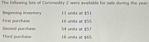 The following lots of Commodity Z were available for sale during the year. 
Beginning inventory 11 units at $51
First purchase 16 units at $55
Second purchase 54 units at $57
Third purchase 16 units at $65