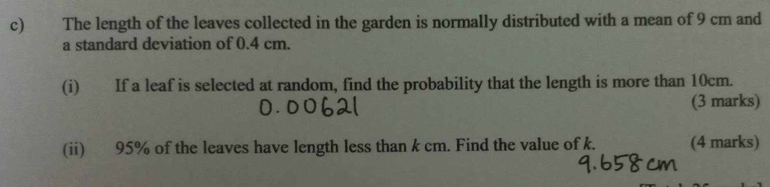 The length of the leaves collected in the garden is normally distributed with a mean of 9 cm and 
a standard deviation of 0.4 cm. 
(i) If a leaf is selected at random, find the probability that the length is more than 10cm. 
(3 marks) 
(ii) 95% of the leaves have length less than k cm. Find the value of k. (4 marks)