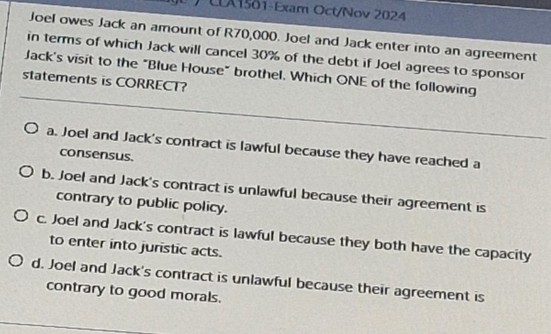 ) CLA1501-Exam Oct/Nov 2024
Joel owes Jack an amount of R70,000. Joel and Jack enter into an agreement
in terms of which Jack will cancel 30% of the debt if Joel agrees to sponsor
Jack's visit to the "Blue House" brothel. Which ONE of the following
statements is CORRECT?
a. Joel and Jack's contract is lawful because they have reached a
consensus.
b. Joel and Jack's contract is unlawful because their agreement is
contrary to public policy.
c. Joel and Jack's contract is lawful because they both have the capacity
to enter into juristic acts.
d. Joel and Jack's contract is unlawful because their agreement is
contrary to good morals.