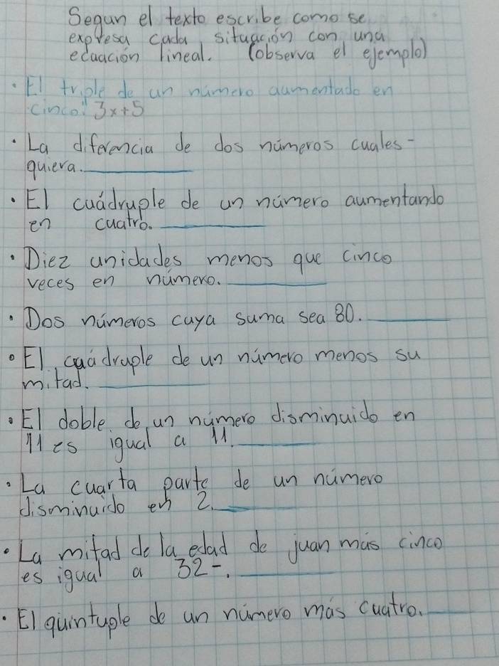 Segun el texto escribe como se 
expresa cada situacion con una 
ecaacion lineal. Cobserva el ejemple 
EI triple de an numero dumentado en 
cinco 3x+5
La diferencia de dos nameros cuales- 
quieva._ 
EI cuadruple de un namero aumentando 
en cuatro._ 
Diez uniclades menos que cince 
reces en numero._ 
Dos nimeros caya suma sea 80._ 
EI, quadraple de un nimero menos su 
mitad._ 
_ 
EI doble do un numere disminuido en 
Mes igual a M._ 
La cuarta parts de un numero 
disminuido en 2 _ 
La mitad do la edad do juan mas cinco 
les igual a 32 -._ 
EI quintuple de un numero mas cuatro._