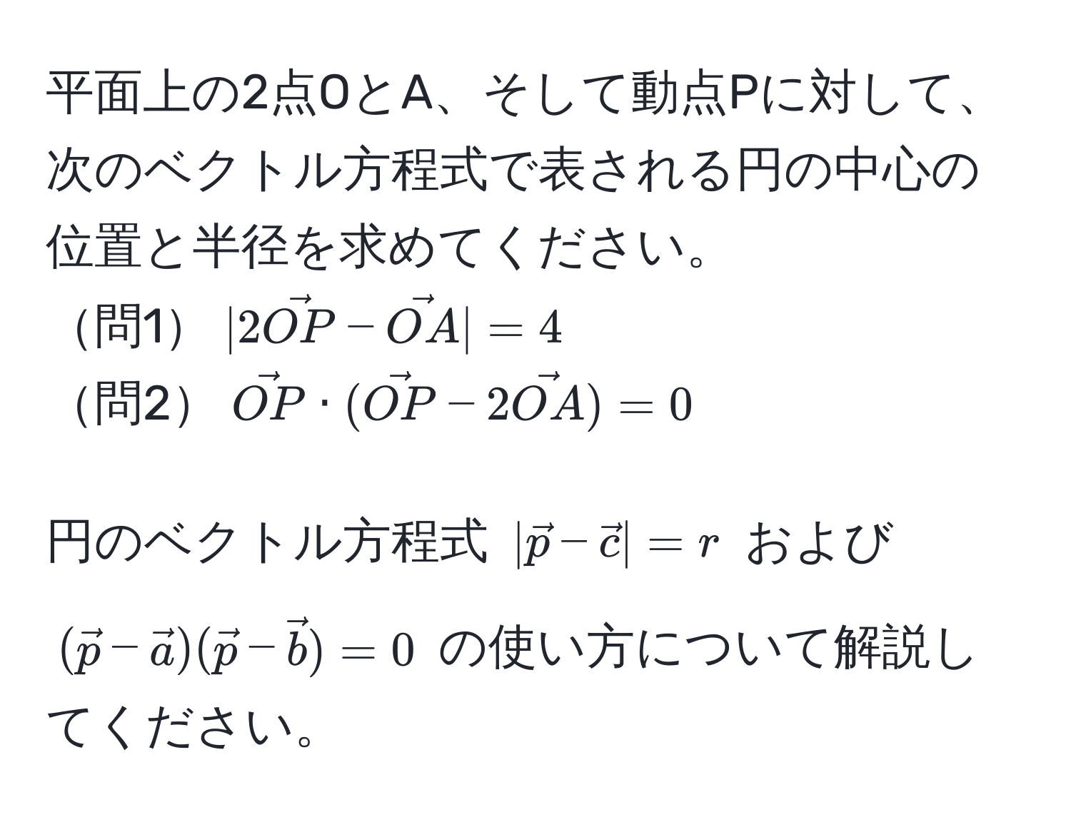 平面上の2点OとA、そして動点Pに対して、次のベクトル方程式で表される円の中心の位置と半径を求めてください。  
問1$|2vecOP - vecOA| = 4$  
問2$vecOP · (vecOP - 2vecOA) = 0$  

円のベクトル方程式 $|vecp-vecc|=r$ および $(vecp-veca)(vecp-vecb)=0$ の使い方について解説してください。