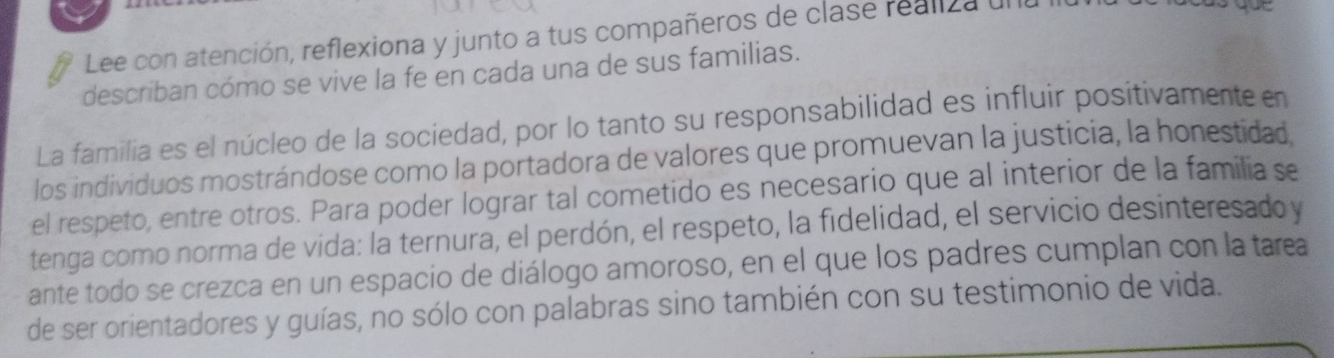 Lee con atención, reflexiona y junto a tus compañeros de clase realiza un 
describan cómo se vive la fe en cada una de sus familias. 
La familia es el núcleo de la sociedad, por lo tanto su responsabilidad es influir positivamente en 
los individuos mostrándose como la portadora de valores que promuevan la justicia, la honestidad, 
el respeto, entre otros. Para poder lograr tal cometido es necesario que al interior de la familia se 
tenga como norma de vida: la ternura, el perdón, el respeto, la fidelidad, el servicio desinteresado y 
ante todo se crezca en un espacio de diálogo amoroso, en el que los padres cumplan con la tarea 
de ser orientadores y guías, no sólo con palabras sino también con su testimonio de vida.