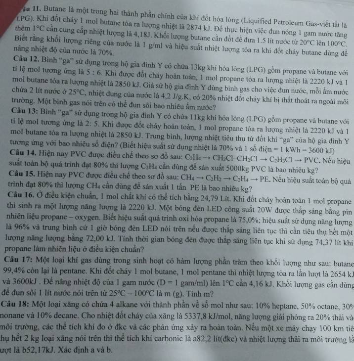 ầu I. Butane là một trong hai thành phần chính của khí đốt hóa lỏng (Liquified Petroleum Gas-viết tắt là
LPG). Khi đốt cháy 1 mol butane tỏa ra lượng nhiệt là 2874 kJ. Để thực hiện việc đun nóng 1 gam nước tăng
thêm 1°C cần cung cấp nhiệt lượng là 4,18J. Khổi lượng butane cần đốt đề đưa 1.5 lít nước từ 20°C lên 100°C.
Biết rằng khối lượng riêng của nước là 1 g/m1 và hiệu suất nhiệt lượng tỏa ra khi đốt cháy butane dùng đễ
nâng nhiệt độ của nước là 70%.
Câu 12. Bình “ga” sử dụng trong hộ gia đình Y có chứa 13kg khí hóa lóng (LPG) gồm propane và butane với
ti lệ mol tương ứng là 5:6 3. Khi được đốt chảy hoàn toàn, 1 mol propane tòa ra lượng nhiệt là 2220 kJ và 1
mol butane tỏa ra lượng nhiệt là 2850 kJ. Giả sử hộ gia đình Y dùng bình gas cho việc dun nước, mỗi ấm nước
chứa 2 lít nước ở 25°C , nhiệt dung của nước là 4,2 J/g.K, có 20% nhiệt đốt cháy khí bị thất thoát ra ngoài môi
trường. Một bình gas nói trên có thể đun sôi bao nhiêu ẩm nước?
Câu 13: Bình “ga” sử dụng trong hộ gia đình Y có chứa 11kg khí hỏa lỏng (LPG) gồm propane và butane với
ti lệ mol tương ứng là 2:5 5. Khi được đốt cháy hoàn toàn, 1 mol propane tỏa ra lượng nhiệt là 2220 kJ và 1
mol butane tôa ra lượng nhiệt là 2850 kJ. Trung bình, lượng nhiệt tiêu thụ từ đốt khí “ga” của hộ gia đình Y
tương ứng với bao nhiêu số điện? (Biết hiệu suất sử dụng nhiệt là 70% và 1 số điện =1kWh=3600kJ)
Câu 14. Hiện nay PVC được điều chế theo sơ đồ sau: C_2H_4to CH_2Cl-CH_2Clto C_2H_3Clto PVC * Nếu hiệu
suất toàn bộ quả trình đạt 80% thì lượng C_2H cần dùng đề sản xuất 5000kg PVC là bao nhiêu kg?
Câu 15. Hiện nay PVC được điều chế theo sơ đồ sau: CH_4to C_2H_2to C_2H_4to PE 2. Nếu hiệu suất toàn bộ quá
trình đạt 80% thì lượng CH4 cần dùng đề sản xuất 1 tần PE là bao nhiêu kg?
Câu 16. Ở điều kiện chuẩn, 1 mol chất khí có thể tích bằng 24,79 Lít. Khi đốt chảy hoàn toàn 1 mol propane
thì sinh ra một lượng năng lượng là 2220 kJ. Một bóng đèn LED công suất 20W được thắp sáng bằng pin
nhiên liệu propane - oxygen. Biết hiệu suất quá trình oxỉ hóa propane là 75,0%; hiệu suất sử dụng năng lượng
là 96% và trung bình cứ 1 giờ bóng đèn LED nói trên nếu được thắp sáng liên tục thì cần tiêu thụ hết một
lượng năng lượng bằng 72,00 kJ. Tính thời gian bóng đèn được thắp sáng liên tục khi sử dụng 74,37 lít khí
propane làm nhiên liệu ở điều kiện chuẩn?
Câu 17: Một loại khí gas dùng trong sinh hoạt có hàm lượng phần trăm theo khối lượng như sau: butane
99,4% còn lại là pentane. Khi đốt cháy 1 mol butane, 1 mol pentane thì nhiệt lượng tỏa ra lần lượt là 2654 kJ
và 3600kJ . Để nâng nhiệt độ của 1 gam nước (D=1 gam/ml) lên 1°C cần 4,16 kJ. Khối lượng gas cần dùng
để đun sôi 1 lít nước nói trên từ 25°C-100°C là m (g). Tính m?
Câu 18: Một loại xăng có chứa 4 alkane với thành phần về số mol như sau: 10% heptane, 50% octane, 30%
nonane và 10% decane. Cho nhiệt đốt cháy của xăng là 5337,8 kJ/mol, năng lượng giải phóng ra 20% thải và
trôi trường, các thể tích khí đo ở đkc và các phản ứng xảy ra hoàn toàn. Nếu một xe máy chạy 100 km tiê
Chụ hết 2 kg loại xãng nói trên thì thể tích khí carbonic là a82,2 lít(đkc) và nhiệt lượng thải ra môi trường là
lượt là b52,17kJ. Xác định a và b.